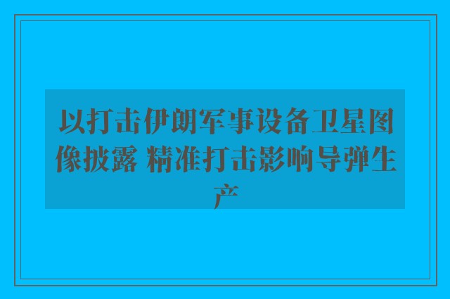 以打击伊朗军事设备卫星图像披露 精准打击影响导弹生产